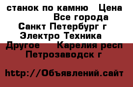 станок по камню › Цена ­ 29 000 - Все города, Санкт-Петербург г. Электро-Техника » Другое   . Карелия респ.,Петрозаводск г.
